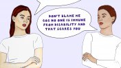 Two woman with the speech bubbles saying "You must have done something to cause it" and "Don't blame me cos no one is immune from disability and that scares you"